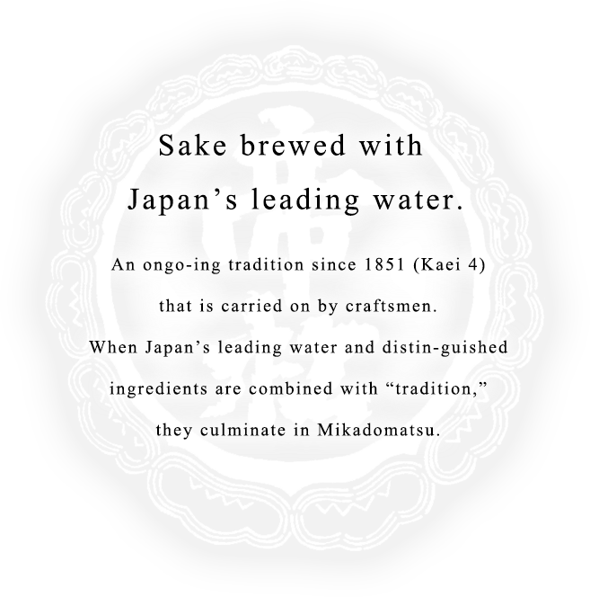 Sake brewed with Japan’s leading water. An ongo-ing tradition since 1851 (Kaei 4) that is carried on by craftsmen. When Japan’s leading water and distin-guished ingredients are combined with “tradition,” they culminate in Mikadomatsu.