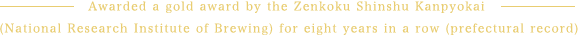 Awarded a gold award by the Zenkoku Shinshu Kanpyokai (National Research Institute of Brewing) for eight years in a row (prefectural record)